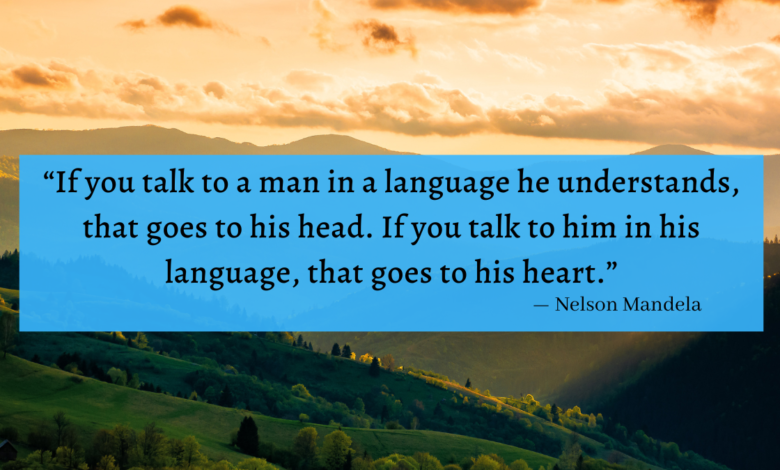 "If you talk to a man in a language he understands, that goes to his head. If you talk to him in his language, that goes to his heart." Nelson Mandela